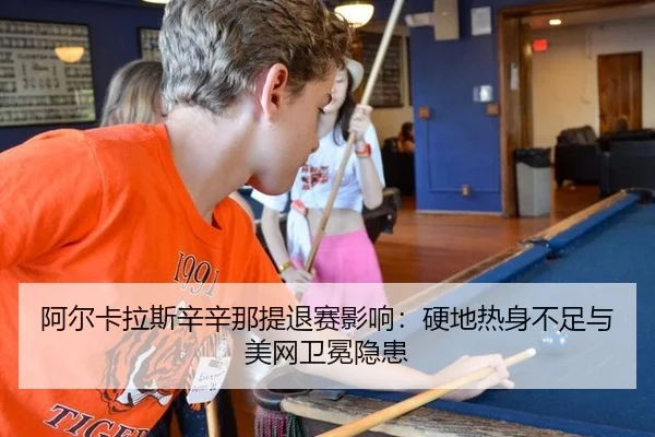 阿尔卡拉斯辛辛那提退赛影响：硬地热身不足与美网卫冕隐患
