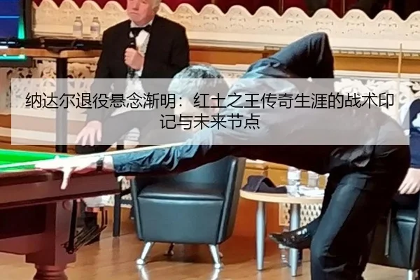 纳达尔退役悬念渐明：红土之王传奇生涯的战术印记与未来节点