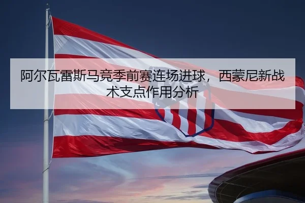 阿尔瓦雷斯马竞季前赛连场进球，西蒙尼新战术支点作用分析