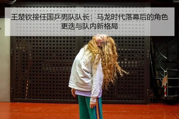 王楚钦接任国乒男队队长：马龙时代落幕后的角色更迭与队内新格局